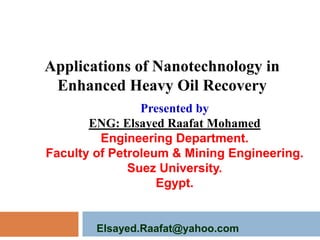 Applications of Nanotechnology in
Enhanced Heavy Oil Recovery
Presented by
ENG: Elsayed Raafat Mohamed
Engineering Department.
Faculty of Petroleum & Mining Engineering.
Suez University.
Egypt.

Elsayed.Raafat@yahoo.com

 
