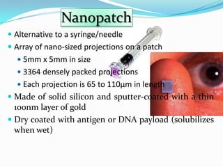Nanopatch
 Alternative to a syringe/needle
 Array of nano-sized projections on a patch
   5mm x 5mm in size
   3364 densely packed projections
   Each projection is 65 to 110µm in length
 Made of solid silicon and sputter-coated with a thin
  100nm layer of gold
 Dry coated with antigen or DNA payload (solubilizes
  when wet)
 
