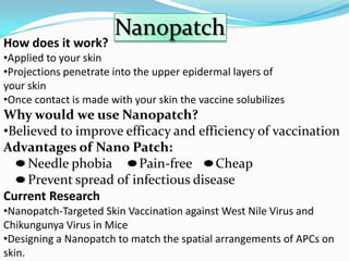 Nanopatch
How does it work?
•Applied to your skin
•Projections penetrate into the upper epidermal layers of
your skin
•Once contact is made with your skin the vaccine solubilizes
Why would we use Nanopatch?
•Believed to improve efficacy and efficiency of vaccination
Advantages of Nano Patch:
    Needle phobia       Pain-free    Cheap
    Prevent spread of infectious disease
Current Research
•Nanopatch-Targeted Skin Vaccination against West Nile Virus and
Chikungunya Virus in Mice
•Designing a Nanopatch to match the spatial arrangements of APCs on
skin.
 