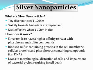 Silver Nanoparticles
What are Silver Nanoparticles?
 Tiny silver particles 1-100nm
 Toxicity towards bacteria is size dependant
 Most effective when 1-10nm in size
How does it work?
 Silver tends to have a higher affinity to react with
  phosphorus and sulfur compounds
 Binds to sulfur-containing proteins in the cell membrane,
  cellular proteins and phosphorous containing compounds
  (i.e. DNA)
 Leads to morphological distortion of cells and impairment
  of bacterial cycles, resulting in cell death
 