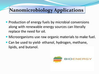 Nanomicrobiology Applications

 Production of energy fuels by microbial conversions
  along with renewable energy sources can literally
  replace the need for oil.
 Microorganisms use raw organic materials to make fuel.
 Can be used to yield- ethanol, hydrogen, methane,
  lipids, and butanol.
 