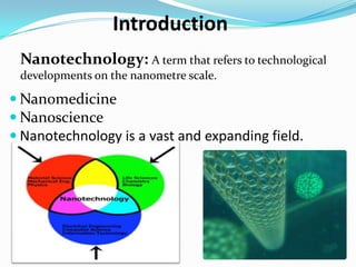Introduction
 Nanotechnology: A term that refers to technological
 developments on the nanometre scale.

 Nanomedicine
 Nanoscience
 Nanotechnology is a vast and expanding field.
 