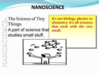 NANOSCIENCE

     •    The Science of Tiny      It’s not biology, physics or
NANOSCIENCE

                                   chemistry. It’s all sciences
          Things.                  that work with the very
     •    A part of science that   small.
          studies small stuff.
 