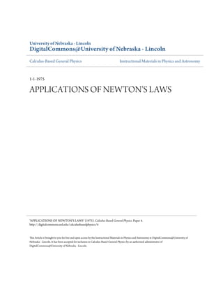 University of Nebraska - Lincoln
DigitalCommons@University of Nebraska - Lincoln
Calculus-Based General Physics                                                   Instructional Materials in Physics and Astronomy



1-1-1975

APPLICATIONS OF NEWTON'S LAWS




"APPLICATIONS OF NEWTON'S LAWS" (1975). Calculus-Based General Physics. Paper 4.
http://digitalcommons.unl.edu/calculusbasedphysics/4


This Article is brought to you for free and open access by the Instructional Materials in Physics and Astronomy at DigitalCommons@University of
Nebraska - Lincoln. It has been accepted for inclusion in Calculus-Based General Physics by an authorized administrator of
DigitalCommons@University of Nebraska - Lincoln.
 