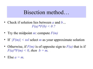 Bisection method…
• Check if solution lies between a and b…
F(a)*F(b) < 0 ?
• Try the midpoint m: compute F(m)
• If |F(m)| < tol select m as your approximate solution
• Otherwise, if F(m) is of opposite sign to F(a) that is if
F(a)*F(m) < 0, then b = m.
• Else a = m.

 