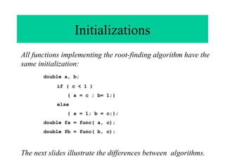 Initializations
All functions implementing the root-finding algorithm have the
same initialization:
double a, b;
if ( c < 1 )
{ a = c ; b= 1;}
else
{ a = 1; b = c;};
double fa = func( a, c);
double fb = func( b, c);

The next slides illustrate the differences between algorithms.

 