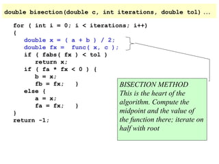 double bisection(double c, int iterations, double tol)
for ( int i = 0; i < iterations; i++)
{
double x = ( a + b ) / 2;
double fx = func( x, c );
if ( fabs( fx ) < tol )
return x;
if ( fa * fx < 0 ) {
b = x;
fb = fx;
}
BISECTION METHOD
else {
This is the heart of the
a = x;
algorithm. Compute the
fa = fx;
}
midpoint and the value of
}
the function there; iterate
return -1;

half with root

…

on

 