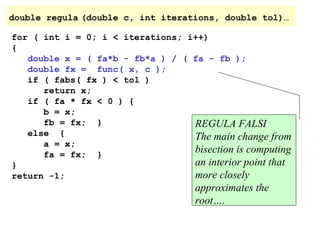double regula (double c, int iterations, double tol)…
for ( int i = 0; i < iterations; i++)
{
double x = ( fa*b - fb*a ) / ( fa - fb );
double fx = func( x, c );
if ( fabs( fx ) < tol )
return x;
if ( fa * fx < 0 ) {
b = x;
fb = fx; }
REGULA FALSI
else {
The main change from
a = x;
bisection is computing
fa = fx; }
an interior point that
}
more closely
return -1;

approximates the
root….

 