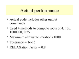 Actual performance
• Actual code includes other output
commands
• Used 4 methods to compute roots of 4, 100,
1000000, 0.25
• Maximum allowable iterations 1000
• Tolerance = 1e-15
• RELAXation factor = 0.8

 