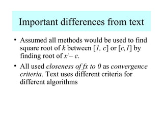 Important differences from text
• Assumed all methods would be used to find
square root of k between [1, c] or [c,1] by
finding root of x2 – c.
• All used closeness of fx to 0 as convergence
criteria. Text uses different criteria for
different algorithms

 