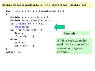 double bisection(double c, int iterations, double tol) …
for ( int i = 0; i < iterations; i++)
{
double x = ( a + b ) / 2;
double fx = func( x, c );
if ( fabs( fx ) < tol )
return x;
if ( fa * fx < 0 ) {
b = x;
Example….
fb = fx;
}
else {
All four code examples
a = x;
used the closeness of fx
fa = fx;
}
zero as convergence
}
return -1;
criterion.

to

 