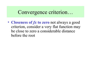 Convergence criterion…
• Closeness of fx to zero not always a good
criterion, consider a very flat function may
be close to zero a considerable distance
before the root

 