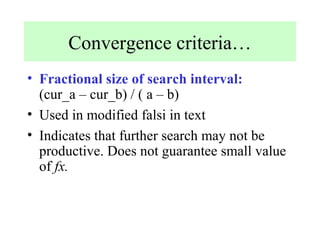 Convergence criteria…
• Fractional size of search interval:
(cur_a – cur_b) / ( a – b)
• Used in modified falsi in text
• Indicates that further search may not be
productive. Does not guarantee small value
of fx.

 