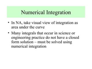 Numerical Integration
• In NA, take visual view of integration as
area under the curve
• Many integrals that occur in science or
engineering practice do not have a closed
form solution – must be solved using
numerical integration

 