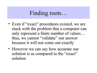 Finding roots…
• Even if “exact” procedures existed, we are
stuck with the problem that a computer can
only represent a finite number of values…
thus, we cannot “validate” our answer
because it will not come out exactly
• However we can say how accurate our
solution is as compared to the “exact”
solution

 