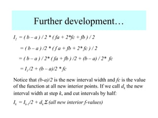 Further development…
I2 = ( b – a ) / 2 * ( fa + 2*fc + fb ) / 2
= ( b – a ) /2 * ( f a + fb + 2* fc ) / 2
= ( b – a ) / 2* ( fa + fb ) /2 + (b – a) / 2* fc
= I1 /2 + (b – a)/2 * fc
Notice that (b-a)/2 is the new interval width and fc is the value
of the function at all new interior points. If we call dk the new
interval width at step k, and cut intervals by half:
Ik = Ik-1/2 + dk Σ (all new interior f-values)

 