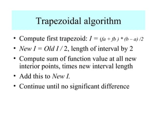 Trapezoidal algorithm
• Compute first trapezoid: I = (fa + fb ) * (b – a) /2
• New I = Old I / 2, length of interval by 2
• Compute sum of function value at all new
interior points, times new interval length
• Add this to New I.
• Continue until no significant difference

 