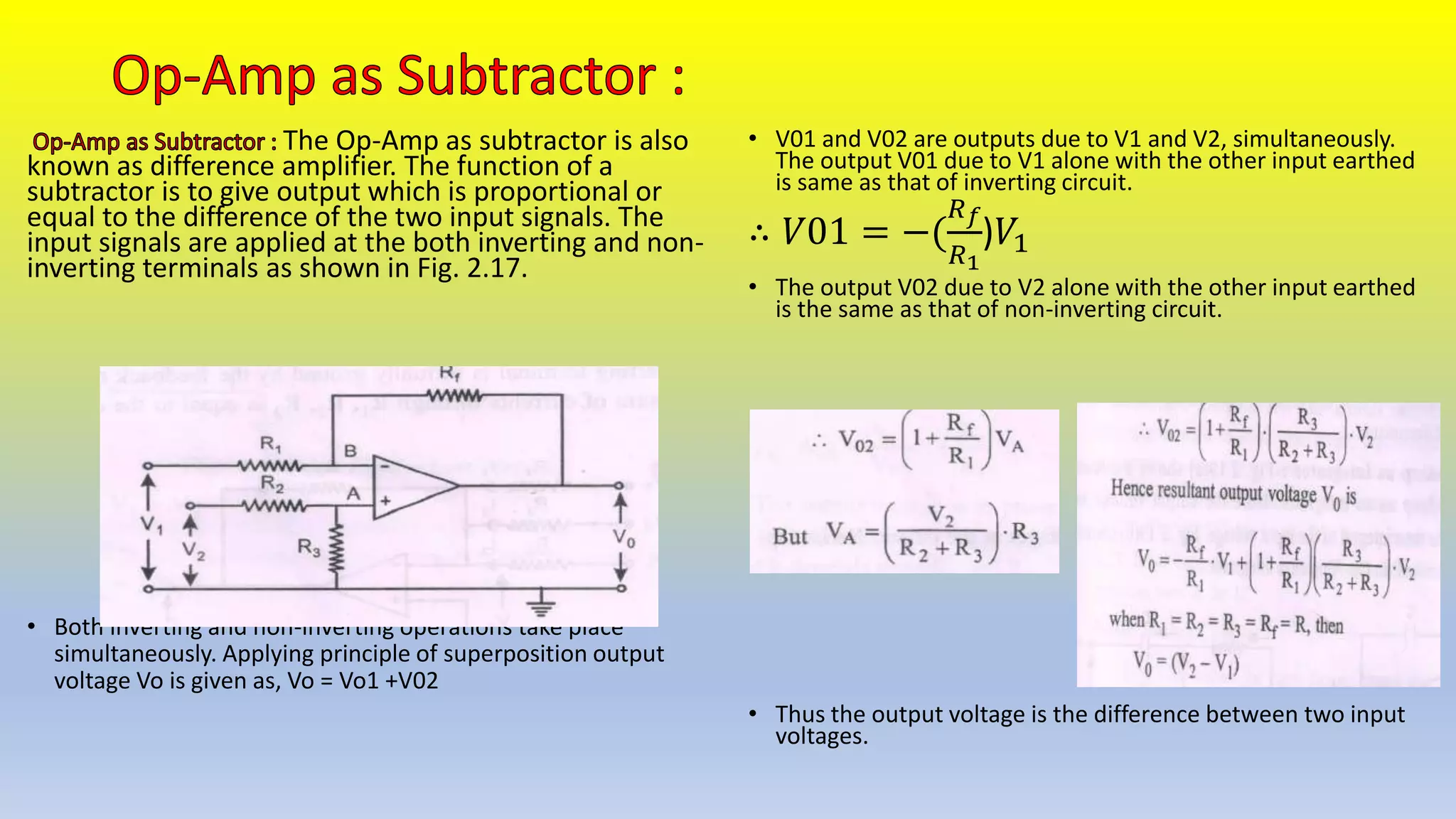The Op-Amp as subtractor is also
known as difference amplifier. The function of a
subtractor is to give output which is proportional or
equal to the difference of the two input signals. The
input signals are applied at the both inverting and non-
inverting terminals as shown in Fig. 2.17.
• Both inverting and non-inverting operations take place
simultaneously. Applying principle of superposition output
voltage Vo is given as, Vo = Vo1 +V02
• V01 and V02 are outputs due to V1 and V2, simultaneously.
The output V01 due to V1 alone with the other input earthed
is same as that of inverting circuit.
∴ 𝑉01 = −(
𝑅𝑓
𝑅1
)𝑉1
• The output V02 due to V2 alone with the other input earthed
is the same as that of non-inverting circuit.
• Thus the output voltage is the difference between two input
voltages.
 