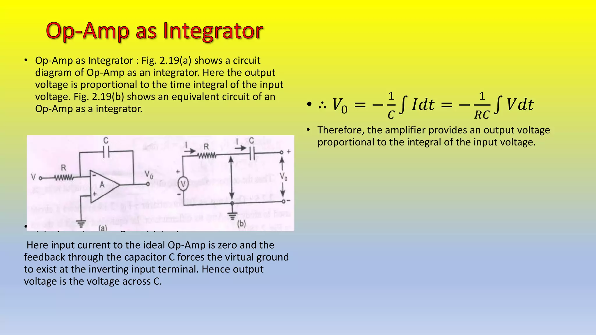 • Op-Amp as Integrator : Fig. 2.19(a) shows a circuit
diagram of Op-Amp as an integrator. Here the output
voltage is proportional to the time integral of the input
voltage. Fig. 2.19(b) shows an equivalent circuit of an
Op-Amp as a integrator.
• (a) Op-Amp as Integrator, (b) Equivalent circuit.
Here input current to the ideal Op-Amp is zero and the
feedback through the capacitor C forces the virtual ground
to exist at the inverting input terminal. Hence output
voltage is the voltage across C.
• ∴ 𝑉0 = −
1
𝐶
𝐼𝑑𝑡 = −
1
𝑅𝐶
𝑉𝑑𝑡
• Therefore, the amplifier provides an output voltage
proportional to the integral of the input voltage.
 