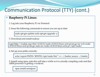 Communication Protocol (TTY) (cont.)
13
 Raspberry Pi Linux:
1. Log into your Raspberry Pi via Terminal
2. Issue the following commands to ensure you are up to date:
sudo apt-get update sudo apt-get upgrade -y
3. Download and install node.js:
wget http://nodejs.org/dist/v0.10.12/node-v0.10.12-linux-arm-pi.tar.gz tar xvfz node-
v0.10.12-linux-arm-pi.tar.gz sudo mv node-v0.10.12-linux-arm-pi /opt/node/
4. Set up your paths correctly:
echo 'export PATH="$PATH:/opt/node/bin"' >> ~/.bashrc source ~/.bashrc
5. Install using npm, note this will take a while as it is actually compiling code and that
ARM processor is getting a workout.
npm install serialport
 