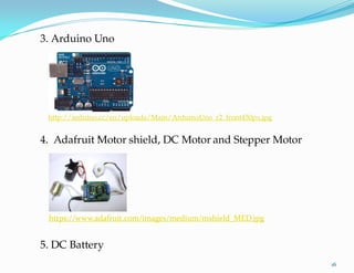 5. DC Battery
3. Arduino Uno
http://arduino.cc/en/uploads/Main/ArduinoUno_r2_front450px.jpg
4. Adafruit Motor- shield, DC Motor and Stepper Motor
16
https://www.adafruit.com/images/medium/mshield_MED.jpg
 