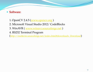 17
 Software:
1. OpenCV 2.4.5 (www.opencv.org )
2. Microsoft Visual Studio 2012/ CodeBlocks
3. WinAVR ( www.winavr.sourceforge.net )
4. RS232 Terminal Program
(http://realterm.sourceforge.net/index.html#downloads_Download)
 