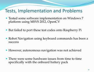 Tests, Implementation and Problems
 Tested some software implementation on Windows 7
platform using MSVS 2012, OpenCV
 But failed to port these test codes onto Raspberry Pi
 Robot Navigation using keyboard commands has been a
success
 However, autonomous navigation was not achieved
 There were some hardware issues from time to time
specifically with the onboard battery pack
18
 