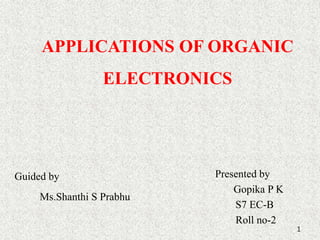 APPLICATIONS OF ORGANIC 
ELECTRONICS 
Presented by 
Gopika P K 
S7 EC-B 
Roll no-2 
1 
Guided by 
Ms.Shanthi S Prabhu 
 