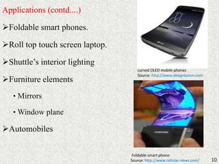 Applications (contd....) 
Foldable smart phones. 
Roll top touch screen laptop. 
Shuttle’s interior lighting 
Furniture elements 
• Mirrors 
•Window plane 
Automobiles 
10 
curved OLED mobile phones 
Source: http://www.designboom.com 
Foldable smart phone 
Source: http://www.cellular-news.com/ 
 