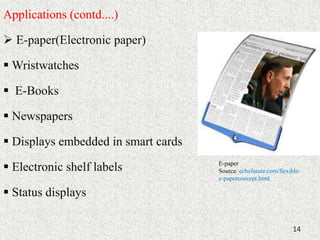 Applications (contd....) 
 E-paper(Electronic paper) 
Wristwatches 
 E-Books 
 Newspapers 
 Displays embedded in smart cards 
 Electronic shelf labels 
 Status displays 
E-paper 
Source: echsfuture.com/flexible-e- 
paperconcept.html 
14 
 