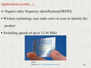 Applications (contd....) 
 Organic radio frequency identification(ORFID) 
Wireless technology uses radio wave to scan or identify the 
product 
 Switching speeds of up to 13.56 MHz 
15 
RFID 
Source:http://www.dileepnanotech.com/ 
 