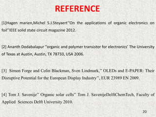 REFERENCE 
[1]Hagen marien,Michel S.J.Steyaert’’On the applications of organic electronics on 
foil’’IEEE solid state circuit magazine 2012. 
[2] Ananth Dodabalapur ’’organic and polymer transistor for electronics’ The University 
of Texas at Austin, Austin, TX 78733, USA 2006. 
[3] Simon Forge and Colin Blackman, Sven Lindmark,’’ OLEDs and E-PAPER: Their 
Disruptive Potential for the European Display Industry’’, EUR 23989 EN 2009. 
[4] Tom J. Savenije’’ Organic solar cells’’ Tom J. SavenijeDelftChemTech, Faculty of 
Applied Sciences Delft University 2010. 
20 
 