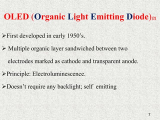 OLED (Organic Light Emitting Diode)[2] 
First developed in early 1950’s. 
 Multiple organic layer sandwiched between two 
electrodes marked as cathode and transparent anode. 
Principle: Electroluminescence. 
Doesn’t require any backlight; self emitting 
7 
 