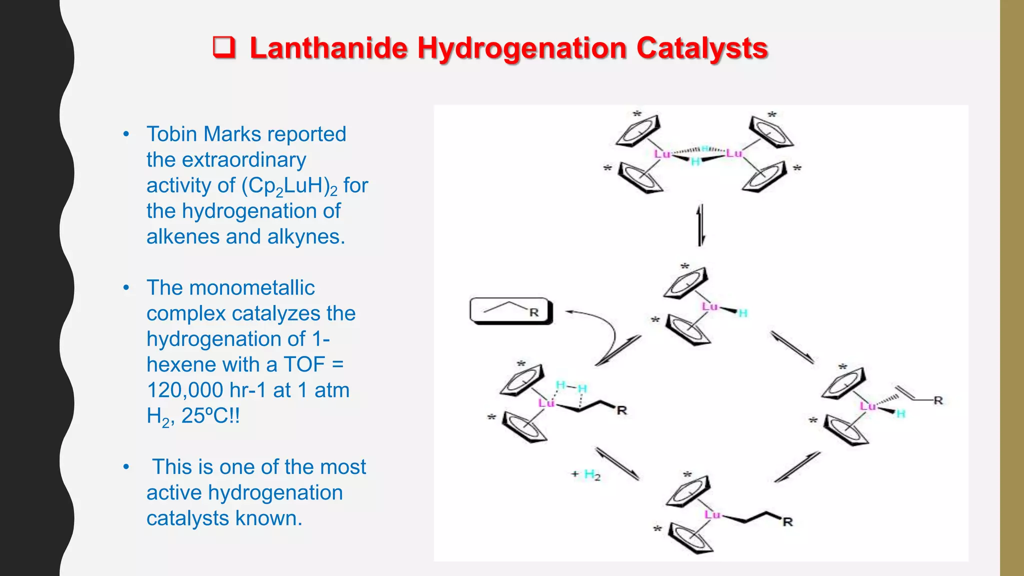  Lanthanide Hydrogenation Catalysts
• Tobin Marks reported
the extraordinary
activity of (Cp2LuH)2 for
the hydrogenation of
alkenes and alkynes.
• The monometallic
complex catalyzes the
hydrogenation of 1-
hexene with a TOF =
120,000 hr-1 at 1 atm
H2, 25ºC!!
• This is one of the most
active hydrogenation
catalysts known.
 
