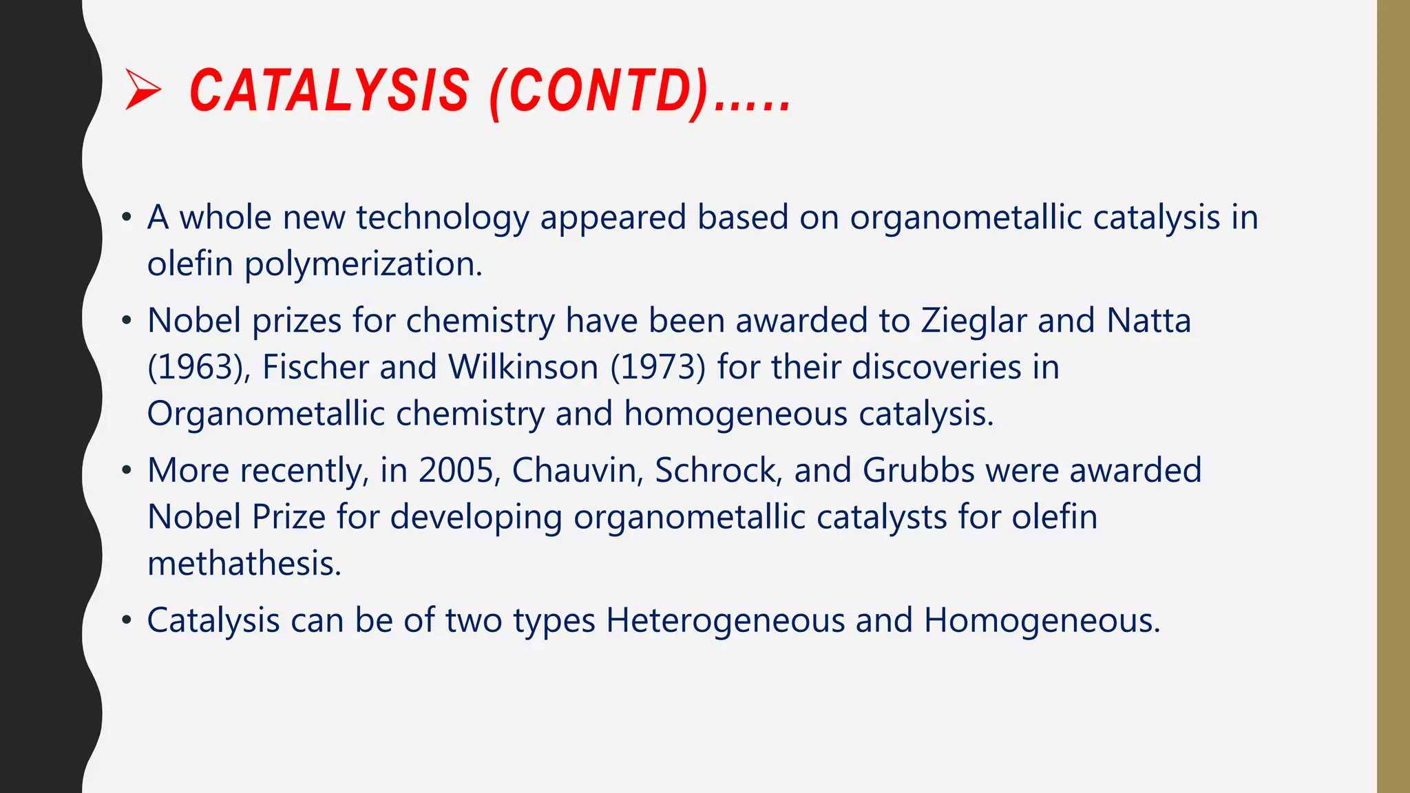  CATALYSIS (CONTD)…..
• A whole new technology appeared based on organometallic catalysis in
olefin polymerization.
• Nobel prizes for chemistry have been awarded to Zieglar and Natta
(1963), Fischer and Wilkinson (1973) for their discoveries in
Organometallic chemistry and homogeneous catalysis.
• More recently, in 2005, Chauvin, Schrock, and Grubbs were awarded
Nobel Prize for developing organometallic catalysts for olefin
methathesis.
• Catalysis can be of two types Heterogeneous and Homogeneous.
 