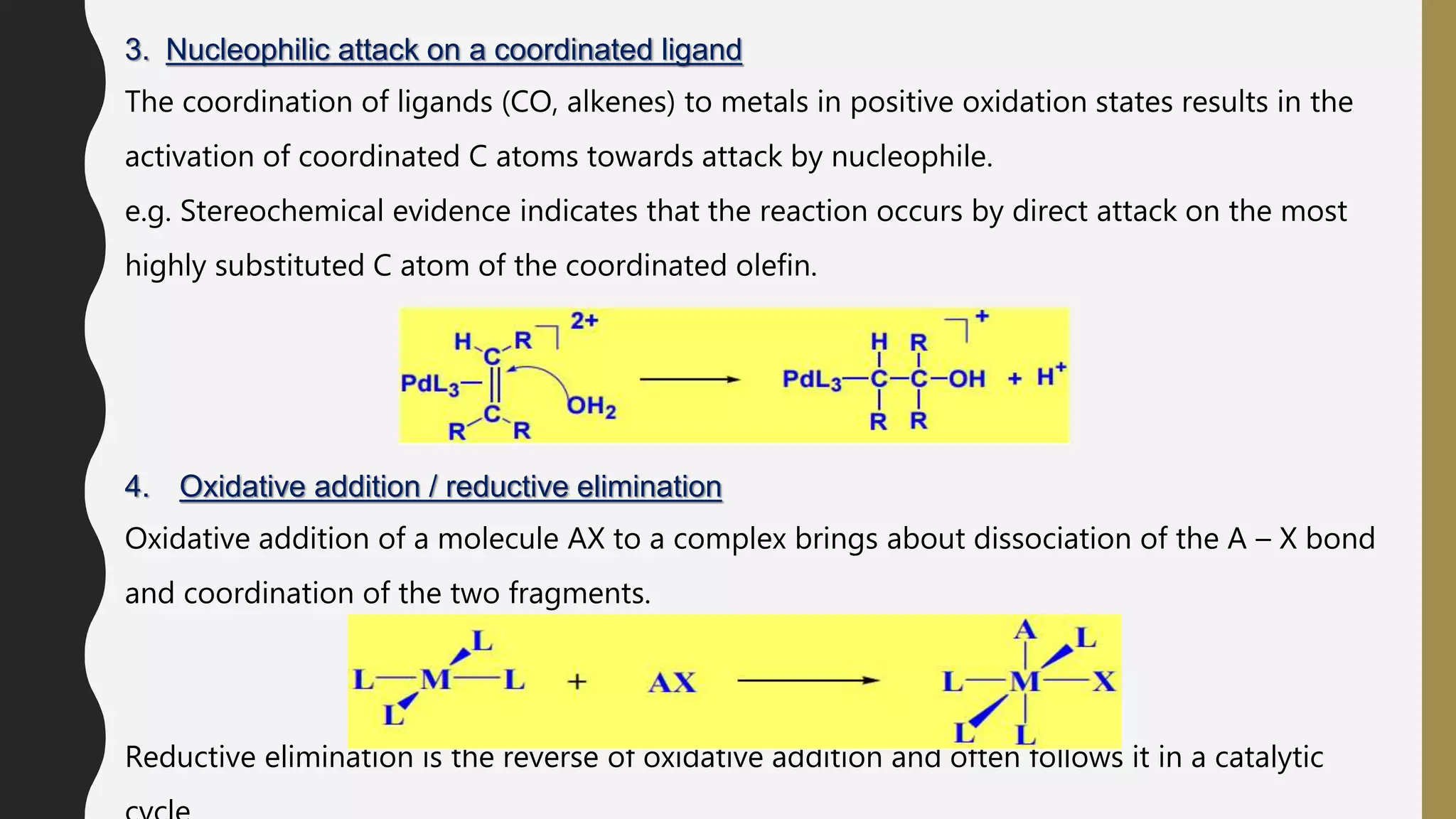3. Nucleophilic attack on a coordinated ligand
The coordination of ligands (CO, alkenes) to metals in positive oxidation states results in the
activation of coordinated C atoms towards attack by nucleophile.
e.g. Stereochemical evidence indicates that the reaction occurs by direct attack on the most
highly substituted C atom of the coordinated olefin.
4. Oxidative addition / reductive elimination
Oxidative addition of a molecule AX to a complex brings about dissociation of the A – X bond
and coordination of the two fragments.
Reductive elimination is the reverse of oxidative addition and often follows it in a catalytic
 