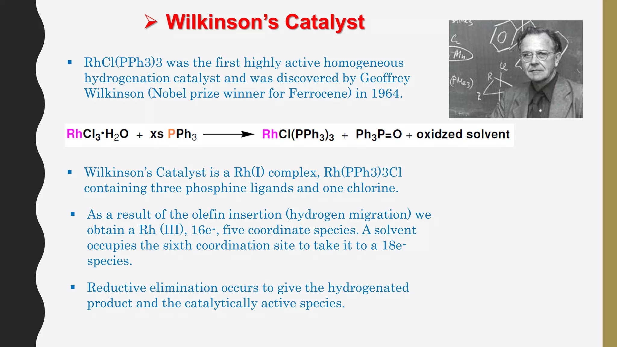  Wilkinson’s Catalyst
 RhCl(PPh3)3 was the first highly active homogeneous
hydrogenation catalyst and was discovered by Geoffrey
Wilkinson (Nobel prize winner for Ferrocene) in 1964.
 Wilkinson’s Catalyst is a Rh(I) complex, Rh(PPh3)3Cl
containing three phosphine ligands and one chlorine.
 As a result of the olefin insertion (hydrogen migration) we
obtain a Rh (III), 16e-, five coordinate species. A solvent
occupies the sixth coordination site to take it to a 18e-
species.
 Reductive elimination occurs to give the hydrogenated
product and the catalytically active species.
 
