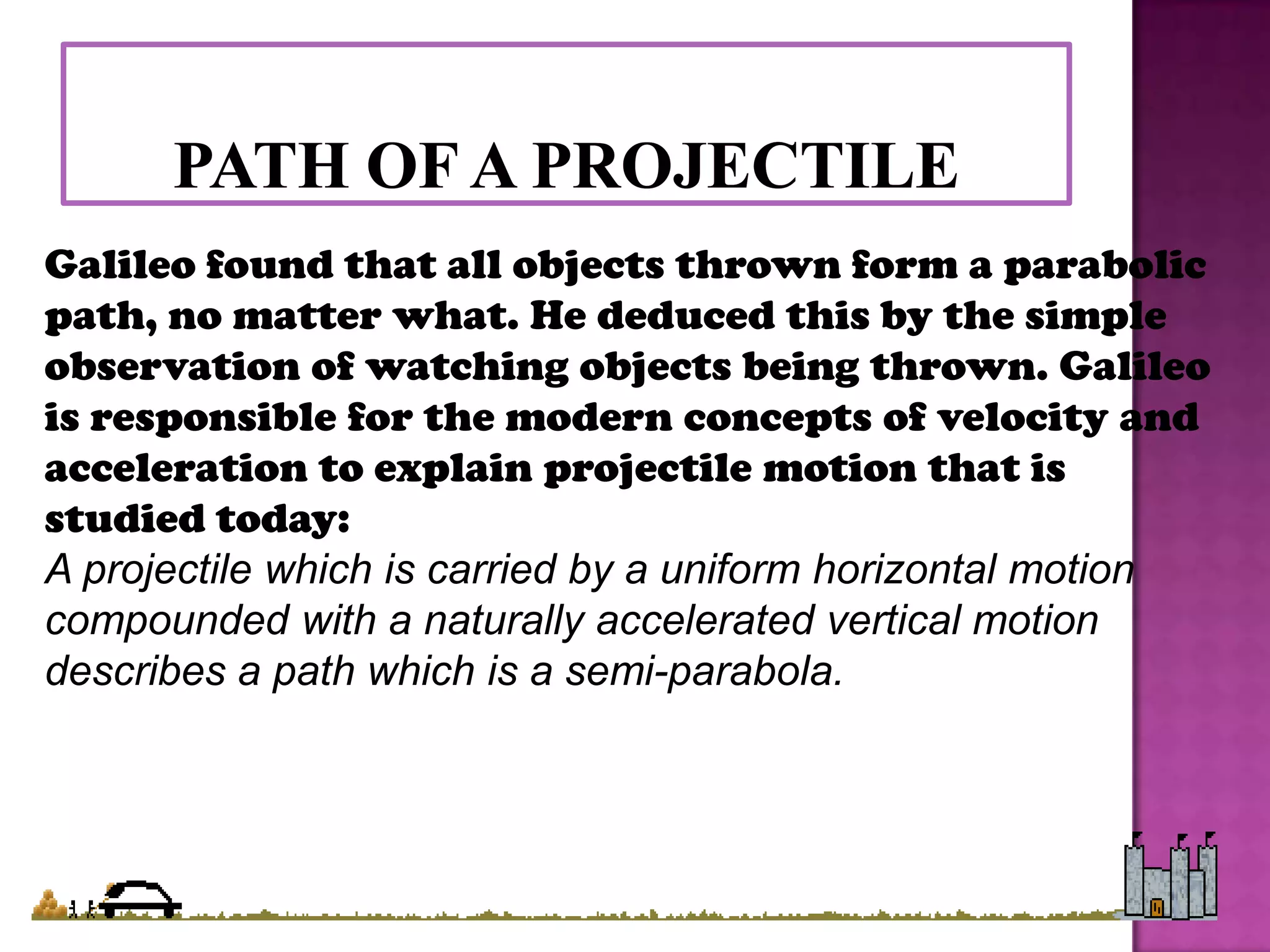 Galileo found that all objects thrown form a parabolic
path, no matter what. He deduced this by the simple
observation of watching objects being thrown. Galileo
is responsible for the modern concepts of velocity and
acceleration to explain projectile motion that is
studied today:
A projectile which is carried by a uniform horizontal motion
compounded with a naturally accelerated vertical motion
describes a path which is a semi-parabola.
 