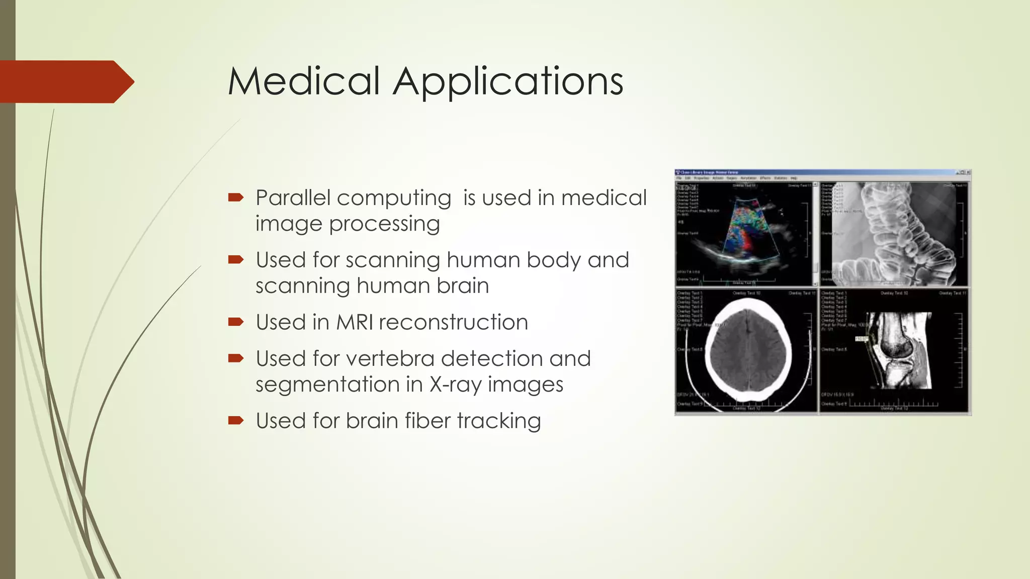 Medical Applications
 Parallel computing is used in medical
image processing
 Used for scanning human body and
scanning human brain
 Used in MRI reconstruction
 Used for vertebra detection and
segmentation in X-ray images
 Used for brain fiber tracking
 