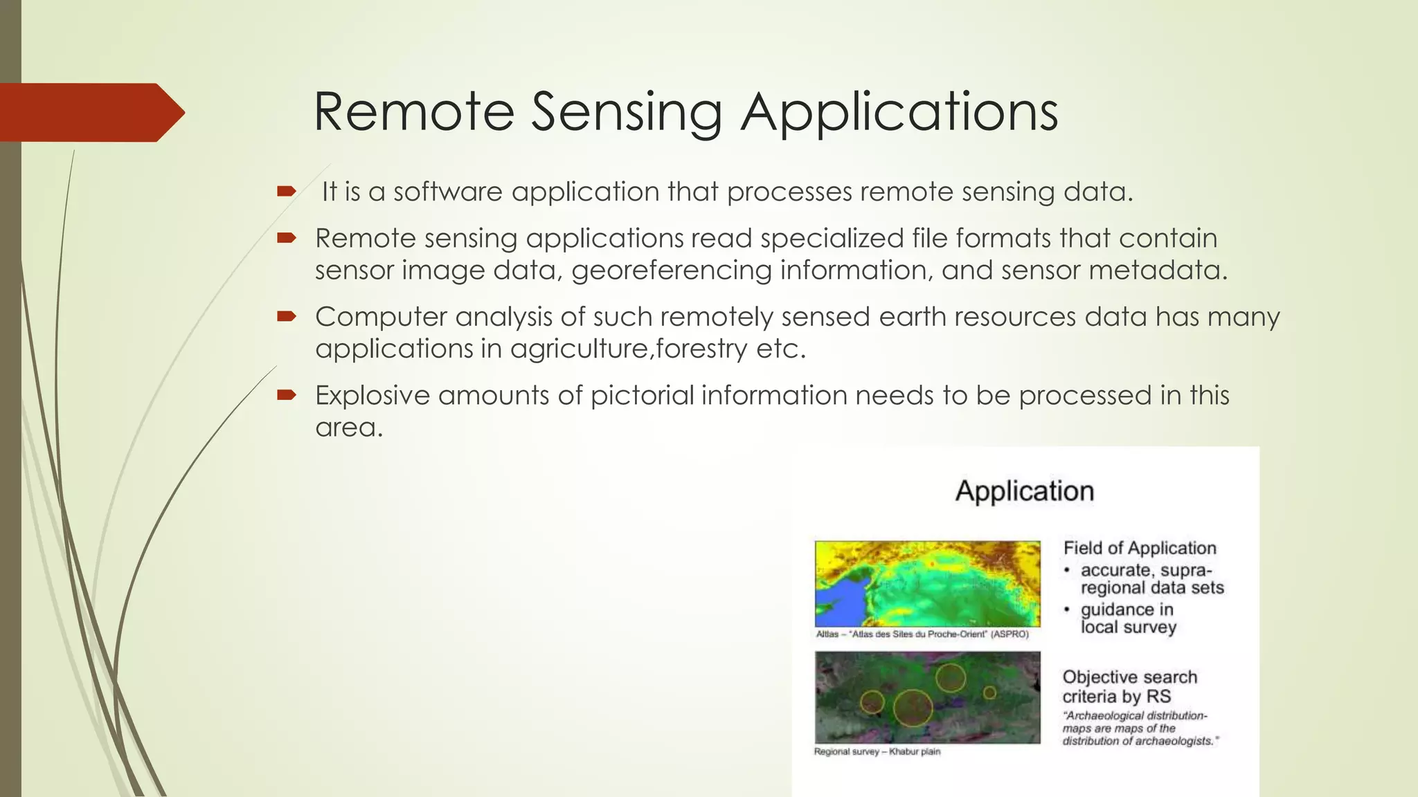 Remote Sensing Applications
 It is a software application that processes remote sensing data.
 Remote sensing applications read specialized file formats that contain
sensor image data, georeferencing information, and sensor metadata.
 Computer analysis of such remotely sensed earth resources data has many
applications in agriculture,forestry etc.
 Explosive amounts of pictorial information needs to be processed in this
area.
 
