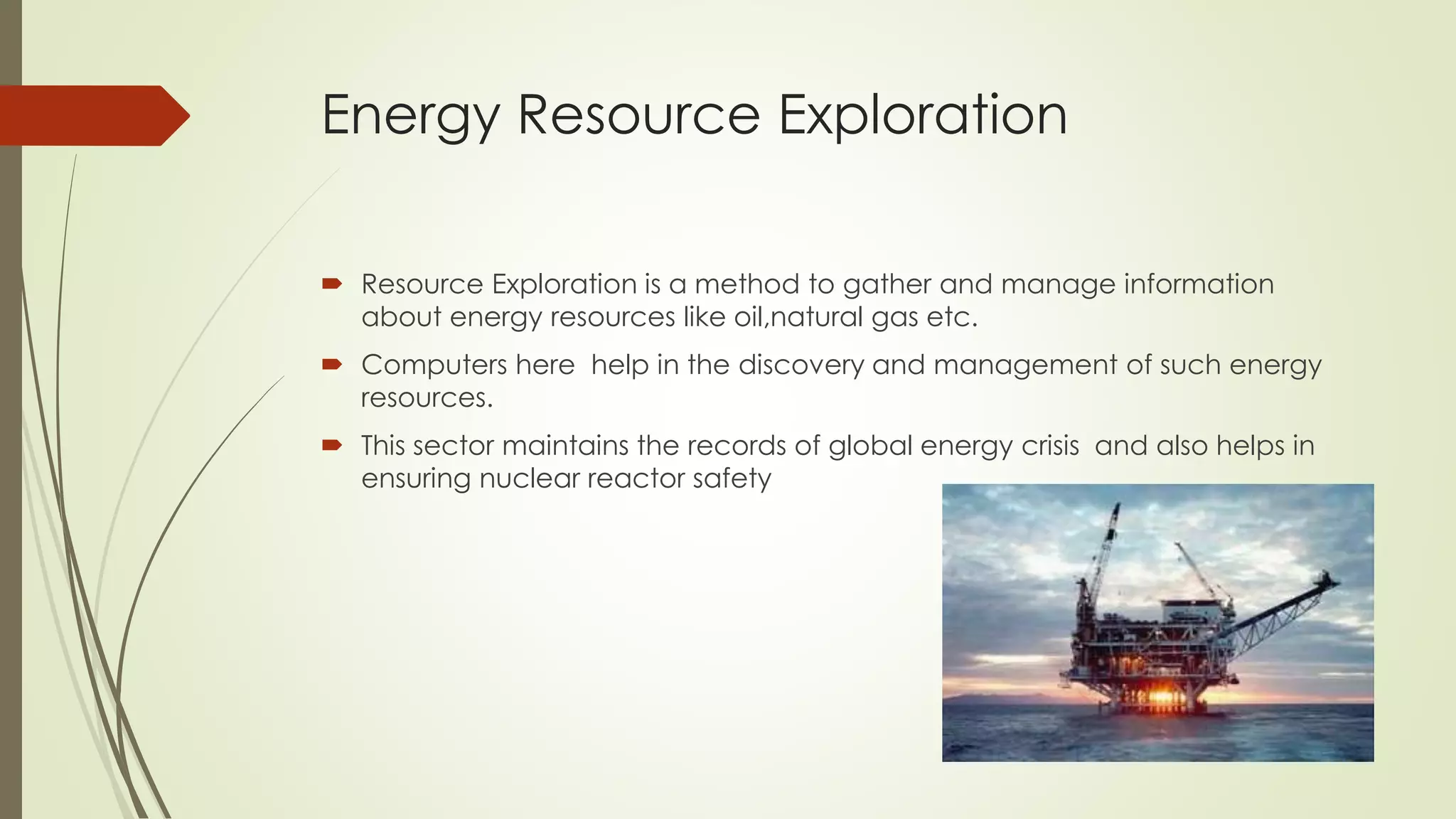 Energy Resource Exploration
 Resource Exploration is a method to gather and manage information
about energy resources like oil,natural gas etc.
 Computers here help in the discovery and management of such energy
resources.
 This sector maintains the records of global energy crisis and also helps in
ensuring nuclear reactor safety
 