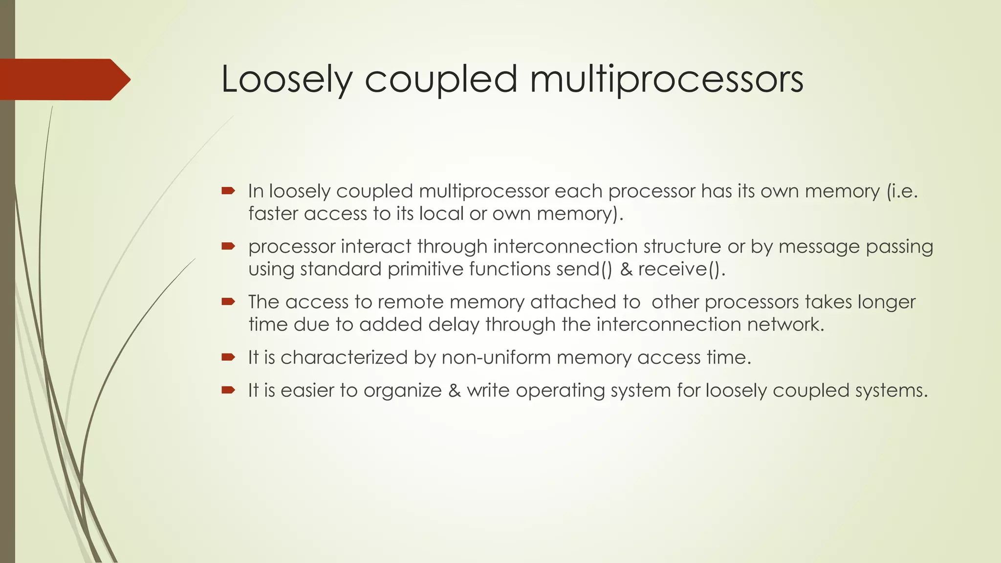 Loosely coupled multiprocessors
 In loosely coupled multiprocessor each processor has its own memory (i.e.
faster access to its local or own memory).
 processor interact through interconnection structure or by message passing
using standard primitive functions send() & receive().
 The access to remote memory attached to other processors takes longer
time due to added delay through the interconnection network.
 It is characterized by non-uniform memory access time.
 It is easier to organize & write operating system for loosely coupled systems.
 