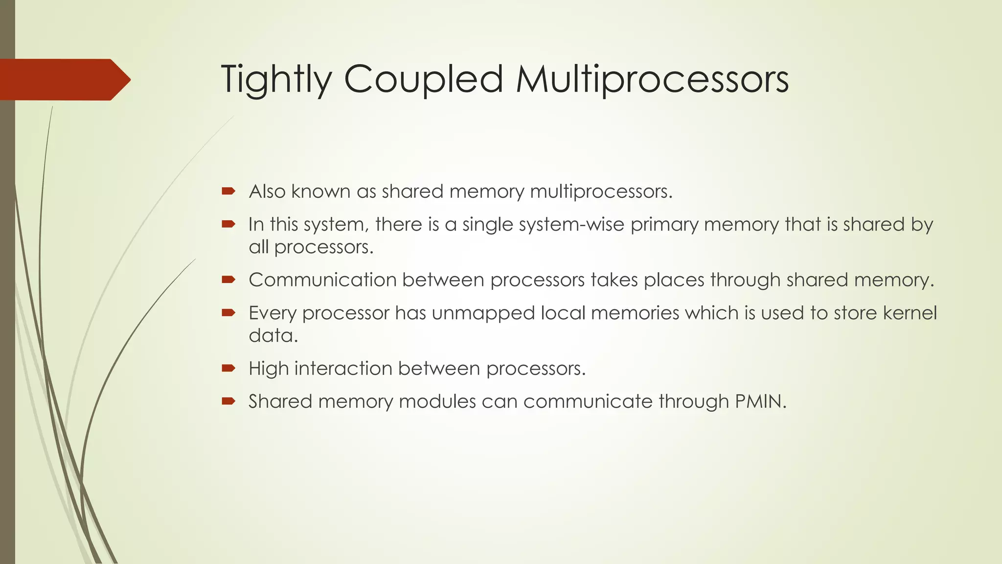 Tightly Coupled Multiprocessors
 Also known as shared memory multiprocessors.
 In this system, there is a single system-wise primary memory that is shared by
all processors.
 Communication between processors takes places through shared memory.
 Every processor has unmapped local memories which is used to store kernel
data.
 High interaction between processors.
 Shared memory modules can communicate through PMIN.
 