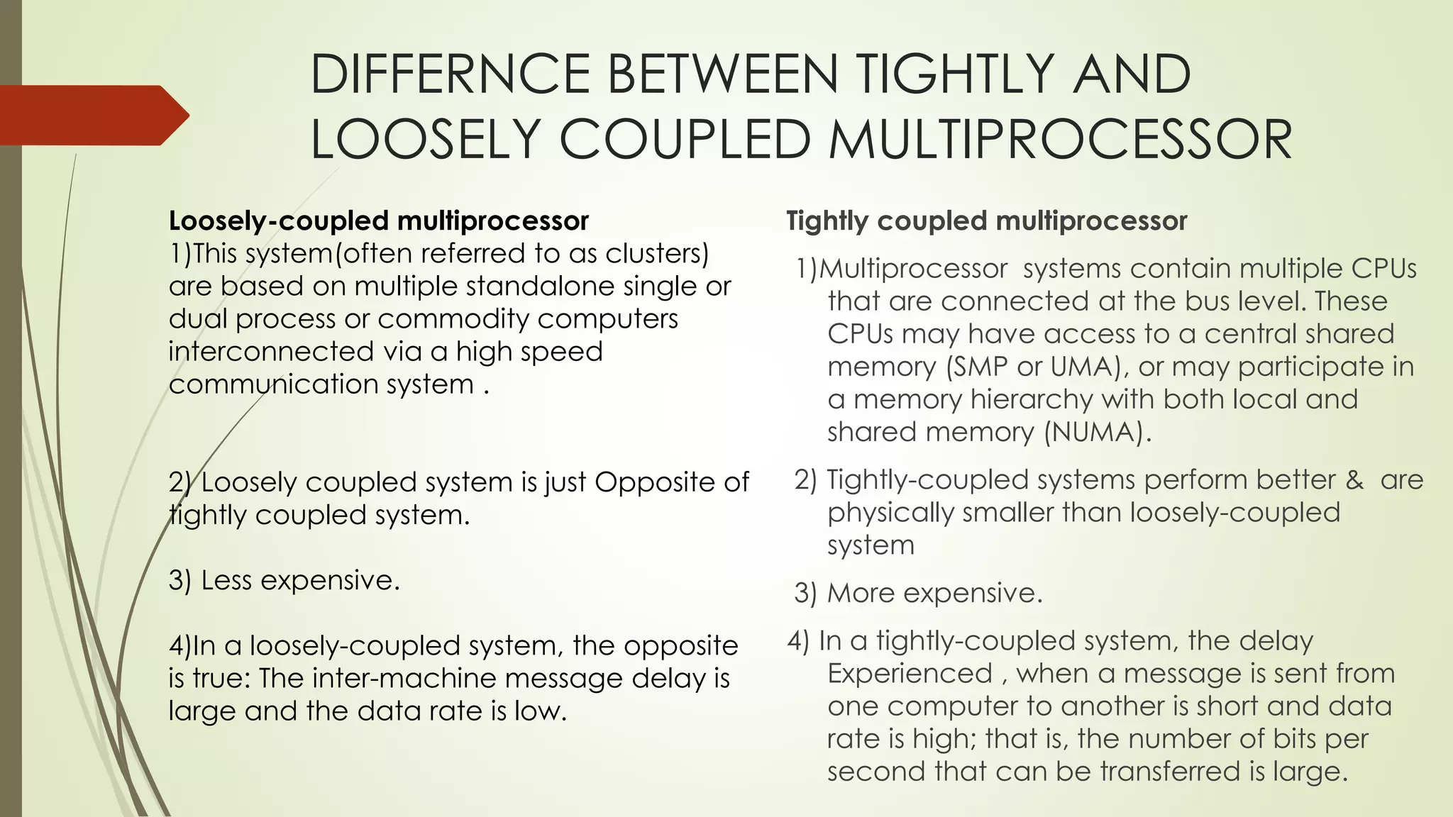 DIFFERNCE BETWEEN TIGHTLY AND
LOOSELY COUPLED MULTIPROCESSOR
Tightly coupled multiprocessor
1)Multiprocessor systems contain multiple CPUs
that are connected at the bus level. These
CPUs may have access to a central shared
memory (SMP or UMA), or may participate in
a memory hierarchy with both local and
shared memory (NUMA).
2) Tightly-coupled systems perform better & are
physically smaller than loosely-coupled
system
3) More expensive.
4) In a tightly-coupled system, the delay
Experienced , when a message is sent from
one computer to another is short and data
rate is high; that is, the number of bits per
second that can be transferred is large.
Loosely-coupled multiprocessor
1)This system(often referred to as clusters)
are based on multiple standalone single or
dual process or commodity computers
interconnected via a high speed
communication system .
2) Loosely coupled system is just Opposite of
tightly coupled system.
3) Less expensive.
4)In a loosely-coupled system, the opposite
is true: The inter-machine message delay is
large and the data rate is low.
 