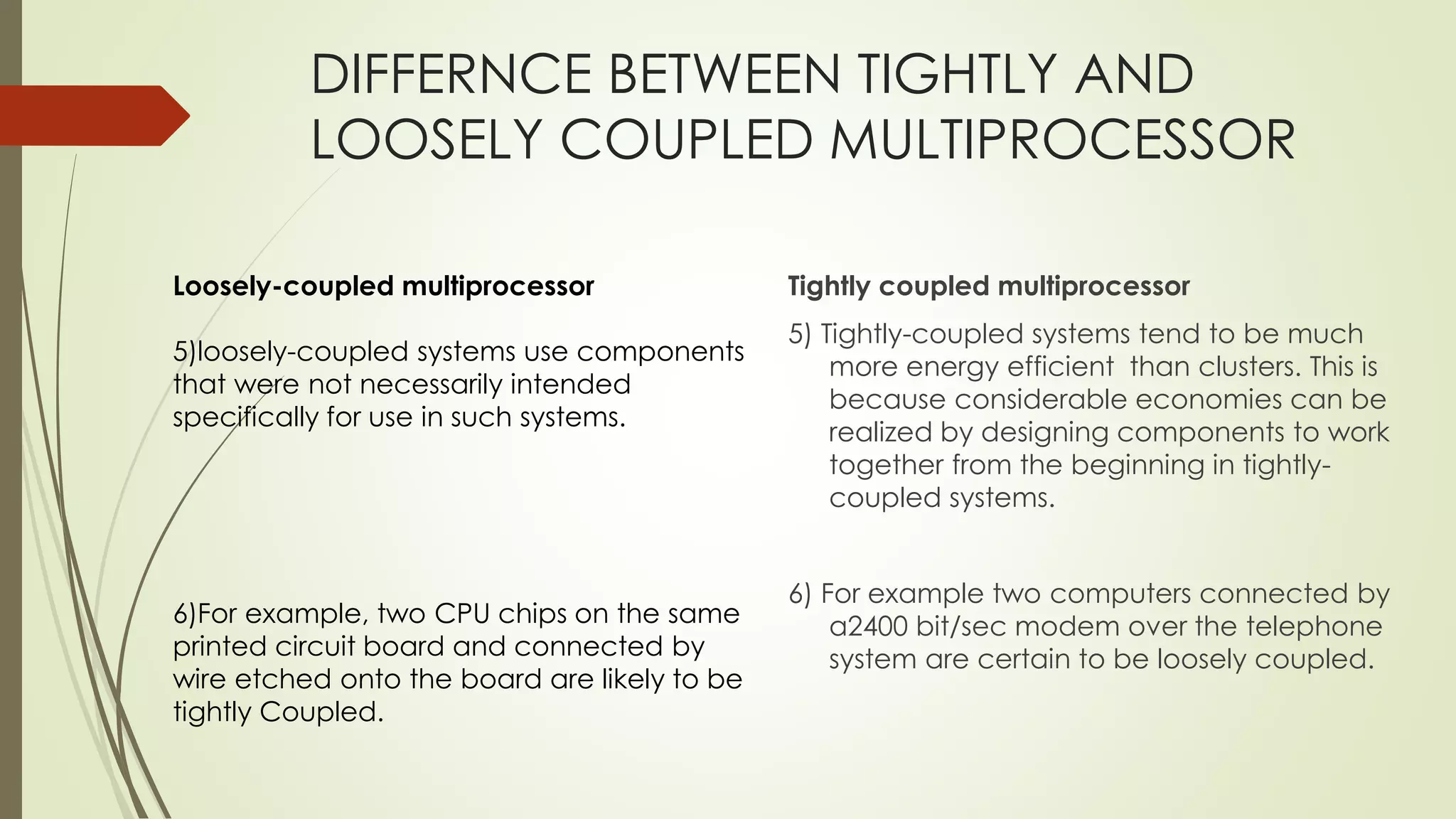 DIFFERNCE BETWEEN TIGHTLY AND
LOOSELY COUPLED MULTIPROCESSOR
Tightly coupled multiprocessor
5) Tightly-coupled systems tend to be much
more energy efficient than clusters. This is
because considerable economies can be
realized by designing components to work
together from the beginning in tightly-
coupled systems.
6) For example two computers connected by
a2400 bit/sec modem over the telephone
system are certain to be loosely coupled.
Loosely-coupled multiprocessor
5)loosely-coupled systems use components
that were not necessarily intended
specifically for use in such systems.
6)For example, two CPU chips on the same
printed circuit board and connected by
wire etched onto the board are likely to be
tightly Coupled.
 