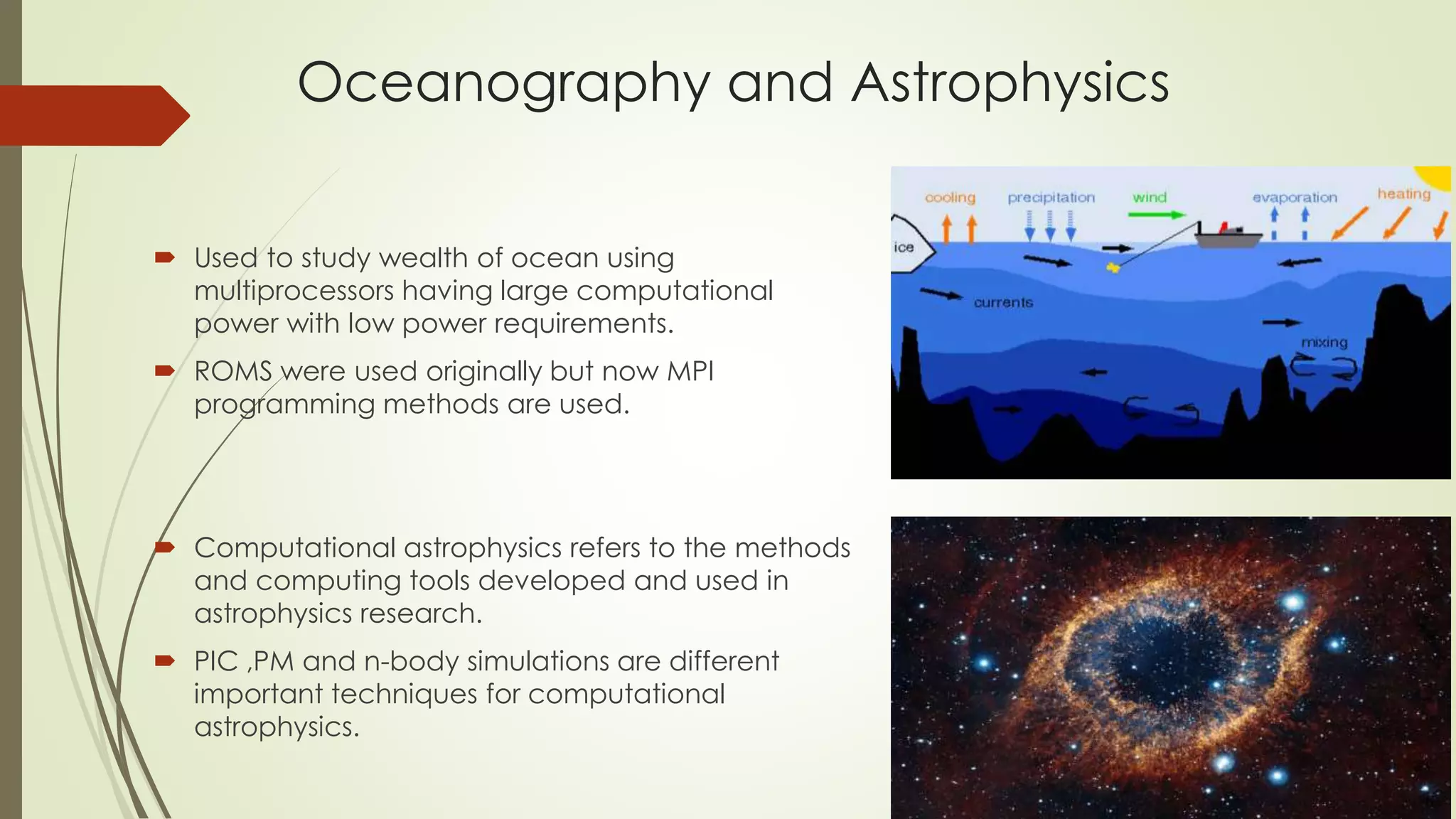 Oceanography and Astrophysics
 Used to study wealth of ocean using
multiprocessors having large computational
power with low power requirements.
 ROMS were used originally but now MPI
programming methods are used.
 Computational astrophysics refers to the methods
and computing tools developed and used in
astrophysics research.
 PIC ,PM and n-body simulations are different
important techniques for computational
astrophysics.
 