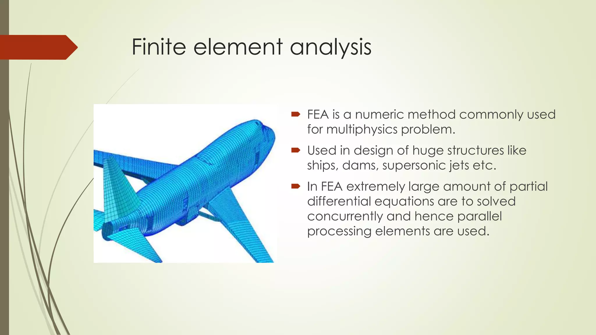 Finite element analysis
 FEA is a numeric method commonly used
for multiphysics problem.
 Used in design of huge structures like
ships, dams, supersonic jets etc.
 In FEA extremely large amount of partial
differential equations are to solved
concurrently and hence parallel
processing elements are used.
 