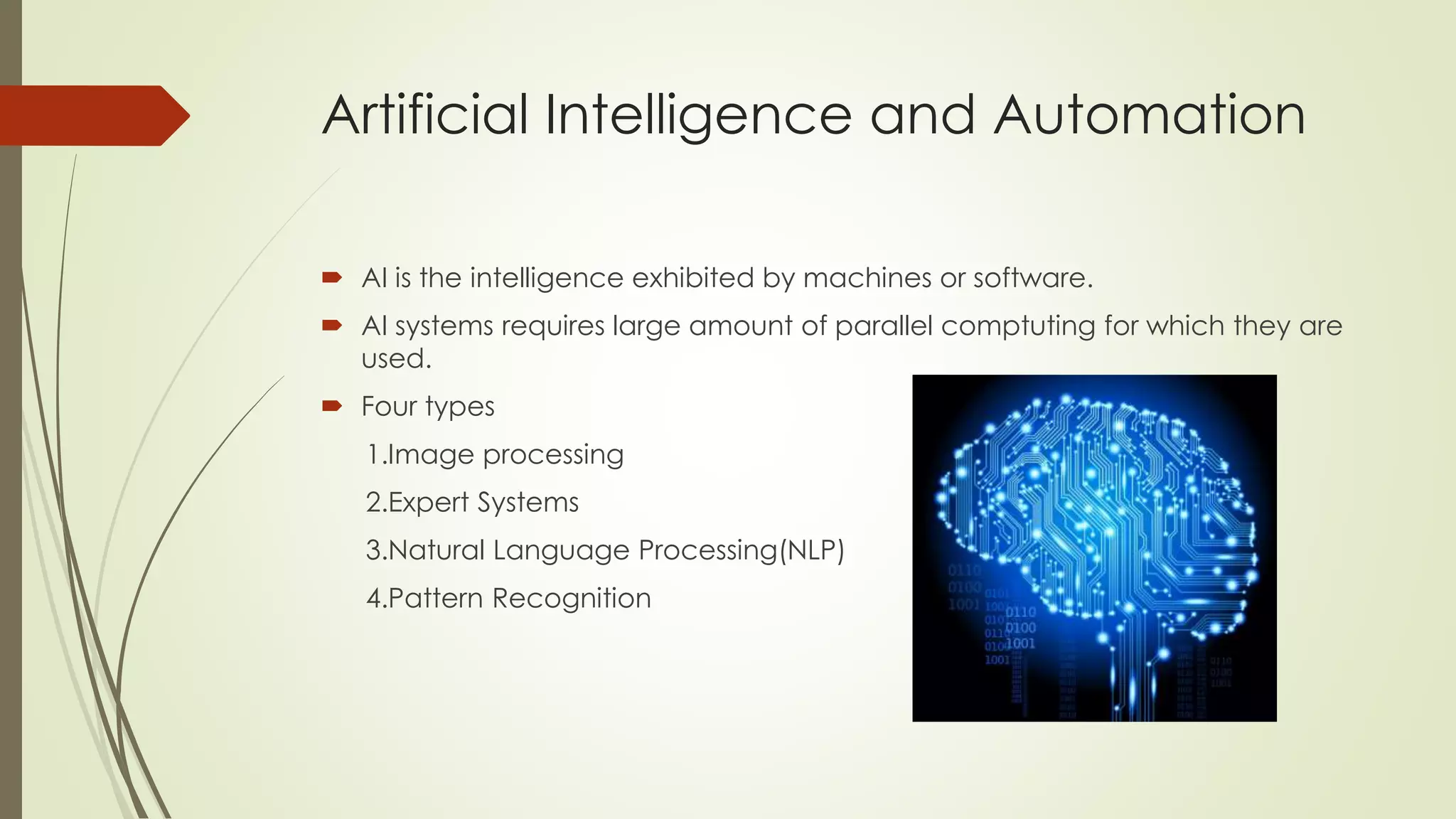 Artificial Intelligence and Automation
 AI is the intelligence exhibited by machines or software.
 AI systems requires large amount of parallel comptuting for which they are
used.
 Four types
1.Image processing
2.Expert Systems
3.Natural Language Processing(NLP)
4.Pattern Recognition
 