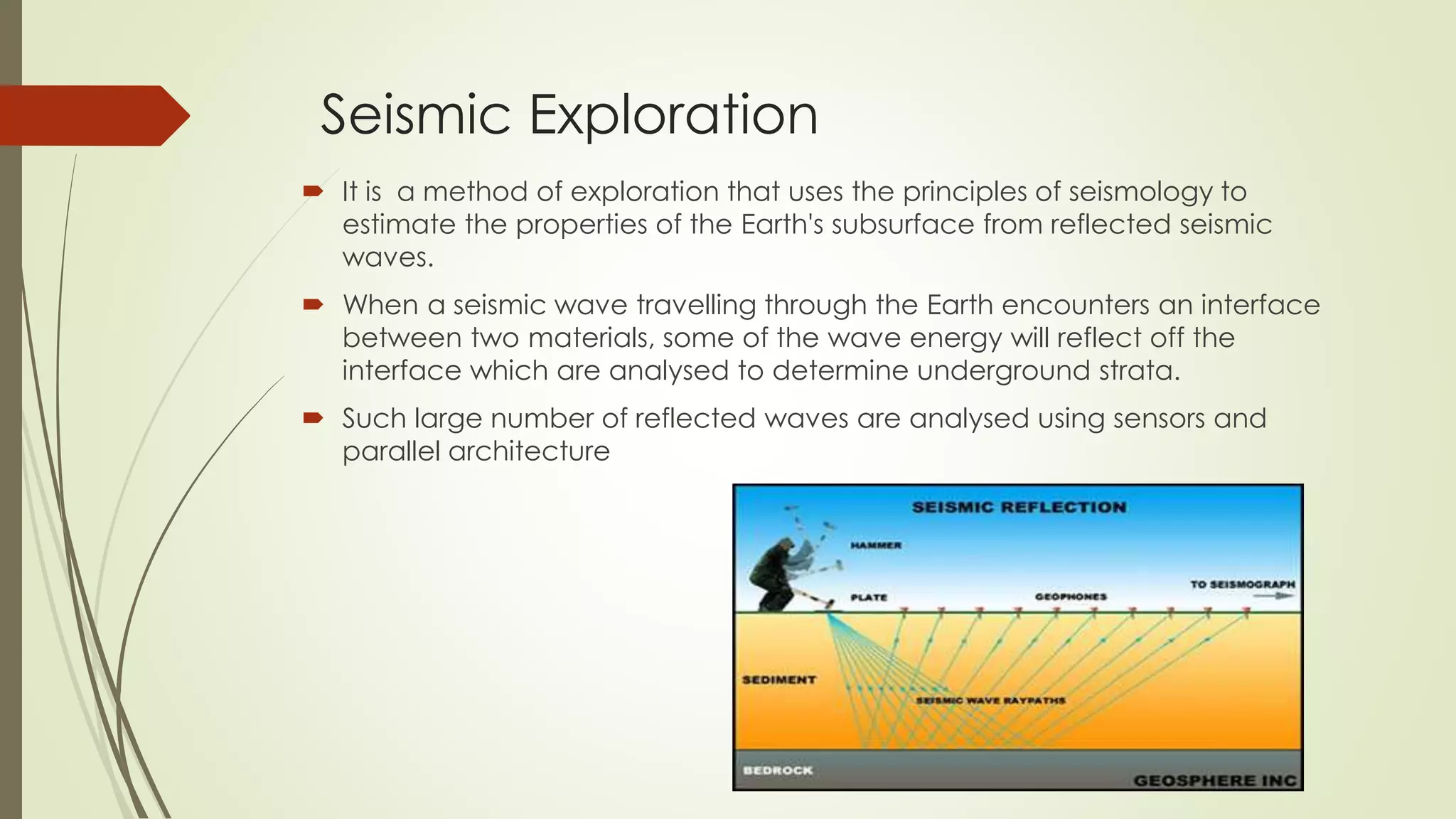 Seismic Exploration
 It is a method of exploration that uses the principles of seismology to
estimate the properties of the Earth's subsurface from reflected seismic
waves.
 When a seismic wave travelling through the Earth encounters an interface
between two materials, some of the wave energy will reflect off the
interface which are analysed to determine underground strata.
 Such large number of reflected waves are analysed using sensors and
parallel architecture
 