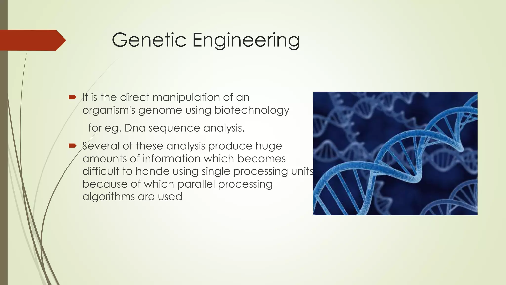 Genetic Engineering
 It is the direct manipulation of an
organism's genome using biotechnology
for eg. Dna sequence analysis.
 Several of these analysis produce huge
amounts of information which becomes
difficult to hande using single processing units
because of which parallel processing
algorithms are used
 